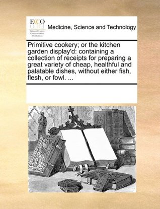 Primitive Cookery; Or the Kitchen Garden Display'd: Containing a Collection of Receipts for Preparing a Great Variety of Cheap, Healthful and Palatable Dishes, Without Either Fish, Flesh, or Fowl. ...