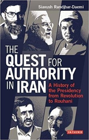 The Quest for Authority in Iran: A History of The Presidency from Revolution to Rouhani (International Library of Iranian Studies)