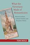 What the Victorians Made of Romanticism: Material Artifacts, Cultural Practices, and Reception History What the Victorians Made of Romanticism: Material Artifacts, Cultural Practices, and Reception History
