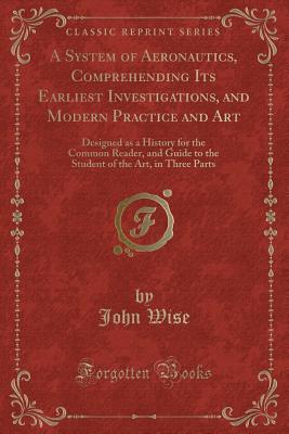 A System of Aeronautics, Comprehending Its Earliest Investigations, and Modern Practice and Art: Designed as a History for the Common Reader, and ... of the Art, in Three Parts (Classic Reprint)