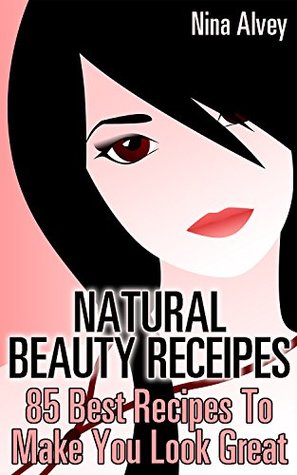 Natural Beauty Receipes: 85 Best Recipes To Make You Look Great : (Skin Care, Essential Oils, Sprays, Deodorants And More!)