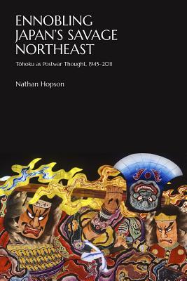 Ennobling Japan’s Savage Northeast: Tōhoku as Japanese Postwar Thought, 1945–2011 (Harvard East Asian Monographs)