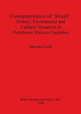 Conceptualization of 'Xihuitl': History, Environment and Cultural Dynamics in Postclassic Mexica Cognition (BAR International)