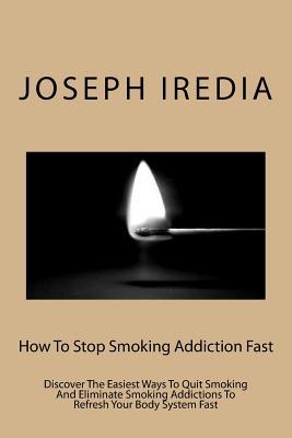 How To Stop Smoking Addiction Fast: Discover The Easiest Ways To Quit Smoking And Eliminate Smoking Addictions To Refresh Your Body System Fast
