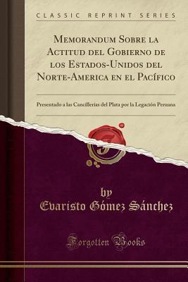 Memorandum Sobre la Actitud del Gobierno de los Estados-Unidos del Norte-America en el Pacífico: Presentado a las Cancillerías del Plata por la Legación Peruana (Classic Reprint) (Spanish Edition)