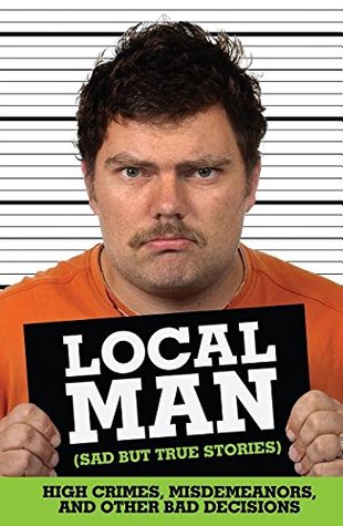 Local Man (Sad but True Stories): High Crimes, Misdemeanors, and Other Bad Decisions