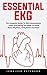 Essential EKG: The Complete Guide To Ekg Interpretation - Learn Everything You Need To Know About Rhythms, Arrhythmia And Basic Cardiac Dysrhythmias!