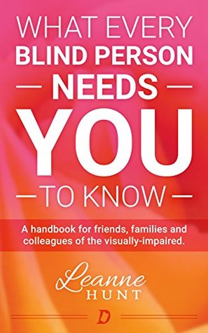 What Every Blind Person Needs YOU To Know: A handbook for friends, families and colleagues of the visually impaired