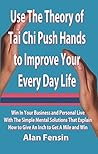 Use The Theory of Tai Chi Push Hands to Improve Your Every Day Life: Win In Your Business and Personal Life With The Simple Mental Solutions That Explain How to Give An Inch to Get A Mile and Win