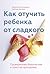 Как отучить ребенка от сладкого. Проверенная, безопасная и простая программа