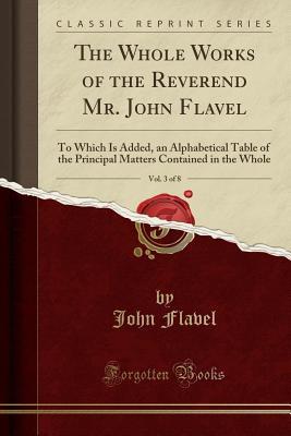 The Whole Works of the Reverend Mr. John Flavel, Vol. 3 of 8: To Which Is Added, an Alphabetical Table of the Principal Matters Contained in the Whole (Classic Reprint)