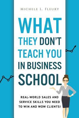 What They Don't Teach You In Business School: Real-World Sales And Service Skills You Need To Win And Wow Clients!