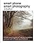 Smart Phone Smart Photography: Simple techniques for taking incredible pictures with iPhone and Android