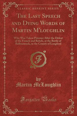 The Last Speech and Dying Words of Martin M'loughlin: Who Was Taken Prisoner After the Defeat of the French and Rebels, at the Battle of Ballinamuck, in the County of Longford (Classic Reprint)