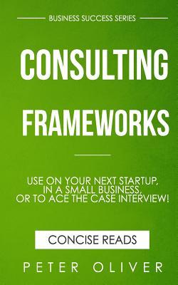 Consulting Frameworks: Use on your next startup, in an existing small business, or to ace the case interview (Business Success)
