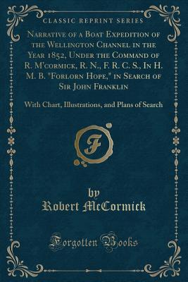 Narrative of a Boat Expedition of the Wellington Channel in the Year 1852, Under the Command of R. M'cormick, R. N., F. R. C. S., In H. M. B. "Forlorn ... and Plans of Search (Classic Reprint)