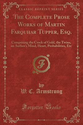 The Complete Prose Works of Martin Farquhar Tupper, Esq. (Classic Reprint): Comprising the Crock of Gold, the Twins, an Author's Mind, Heart, Probabilities, Etc
