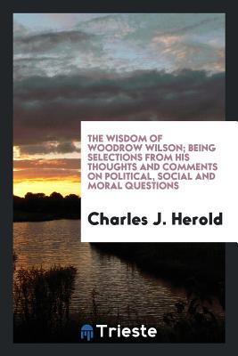 The Wisdom of Woodrow Wilson; Being Selections from His Thoughts and Comments on Political, Social and Moral Questions