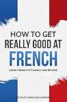 How to Get Really Good at French: Learn French to Fluency and Beyond