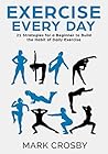 Exercise Every Day: 21 Strategies and Tactics for a Beginner to Build the Habit of Daily Exercise Exercise Every Day: 21 Strategies and Tactics for a Beginner to Build the Habit of Daily Exercise