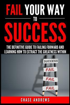 Fail Your Way to Success - The Definitive Guide to Failing Forward and Learning How to Extract The Greatness Within: Why Failing is an Integral Part ... it (Your Path to Success: A Five Part Series)