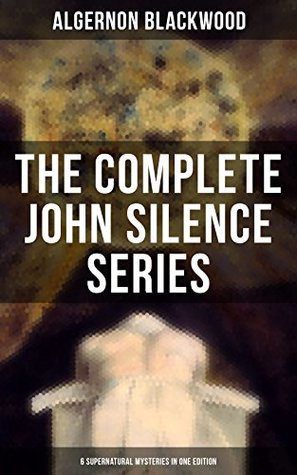 THE COMPLETE JOHN SILENCE CASES: Enriched edition. 6 Supernatural Mysteries in One Edition