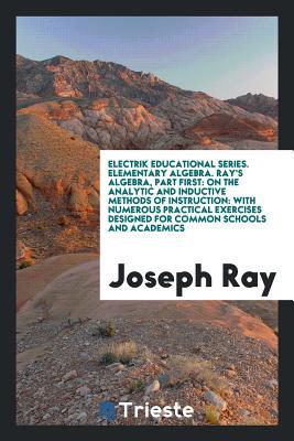 Electrik educational series. Elementary algebra. Ray's algebra, part first: on the analytic and inductive methods of instruction: with numerous ... designed for common schools and academics
