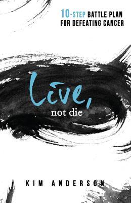 Live, Not Die: 10-Step Battle Plan For Defeating Cancer