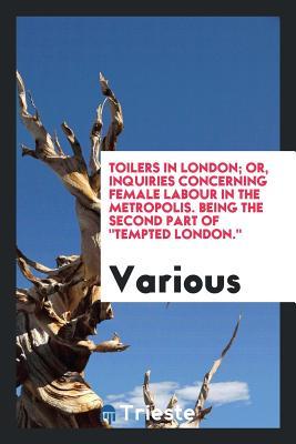 Toilers in London; or, Inquiries concerning female labour in the metropolis. Being the second part of "Tempted London." Edited by the author of "Out of work"