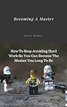 Becoming A Master: How To Stop Avoiding Hard Work So You Can Become The Master You Long To Be