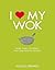 I Love My Wok: More Than 100 Fresh, Fast and Healthy Recipes
