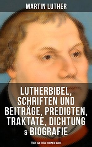 Martin Luther: Lutherbibel, Schriften und Beiträge, Predigten, Traktate, Dichtung & Biografie (Über 100 Titel in einem Buch ): 95 Thesen + Der große und ... Teufel gestiftet und mehr