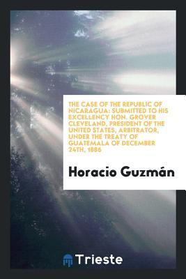 The Case of the Republic of Nicaragua: Submitted to His Excellency Hon. Grover Cleveland, president of the United States, Arbitrator, under the treaty of guatemala of December 24th, 1886