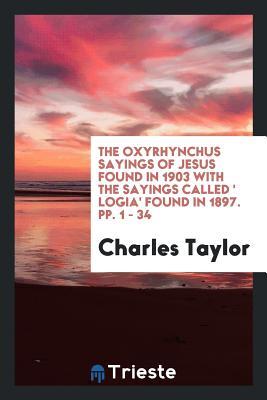 The Oxyrhynchus Sayings of Jesus Found in 1903 with the Sayings Called ' Logia' found in 1897. pp. 1 - 34