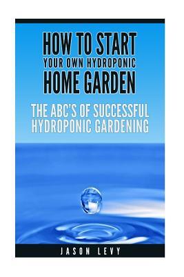 How to Start Your Own Hydroponic Home Garden: The ABCs of Successful Hydroponic Gardening