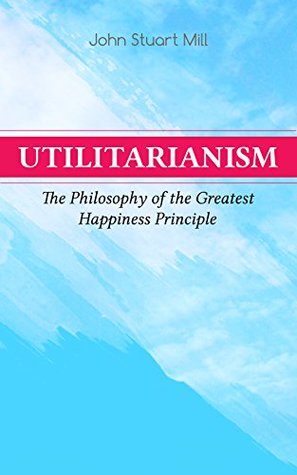 Utilitarianism – The Philosophy of the Greatest Happiness Principle: Proofs, Sanctions, and Justice in Defense of the Principle of Utility