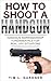 HOW TO SHOOT A HANDGUN: Handgun Marksmanship Fundamentals for Real Life Situations