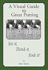 A Visual Guide to Great Putting: See it, Think it, Sink it!