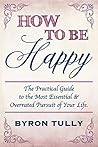 How To Be Happy: The Practical Guide to The Most Essential and Overrated Pursuit of Your Life How To Be Happy: The Practical Guide to The Most Essential and Overrated Pursuit of Your Life