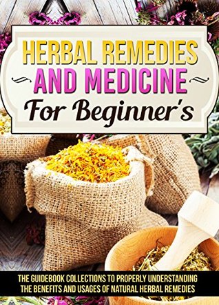 Herbal Remedies And Medicine For Beginner's : The Guidebook Collections To Properly Understanding The Benefits And Usages Of Natural Herbal Remedies (Kindle Edition)