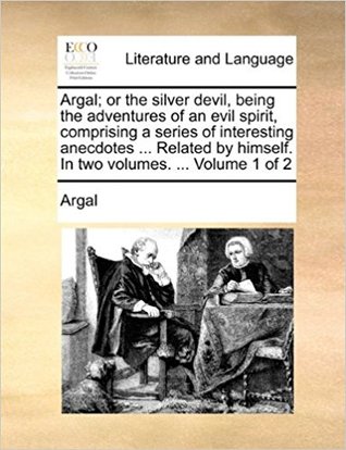 Argal; or the silver devil, being the adventures of an evil spirit, comprising a series of interesting anecdotes ... Related by himself. In two volumes. ... Volume 1 of 2