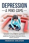 Depression: Depression Facts, Diagnosis, Symptoms, Treatment, Causes, Effects, Alternative Medicines, Therapeutic Methods, History, Myths, and More! A Mind Game