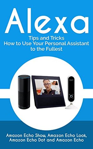 Alexa: 999 Tips and Tricks How to Use Your Personal Assistant to the Fullest (Amazon Echo Show, Amazon Echo Look, Amazon Echo Dot and Amazon Echo)