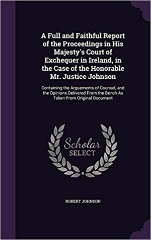 A Full and Faithful Report of the Proceedings in His Majesty's Court of Exchequer in Ireland, in the Case of the Honorable Mr. Justice Johnson: ... the Bench As Taken From Original Document