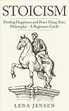 Stoicism: Finding Happiness and Peace Using Stoic Philosophy - A Beginner's Guide ((happiness, beginners, way of life, introduction, philosophy))
