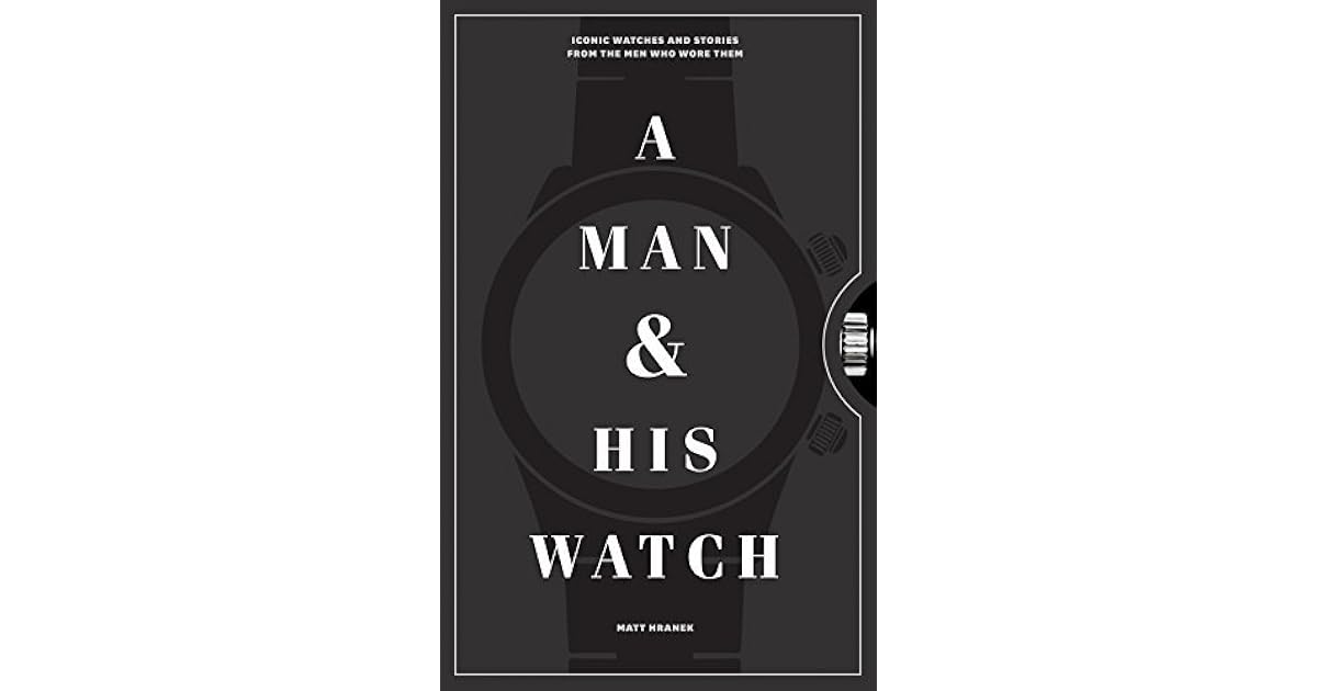 A Man and His Watch Iconic Watches and Stories from the Men Who Wore Them by Matt Hranek