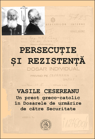 Persecuție și rezistență: Vasile Cesereanu: un preot greco-catolic în Dosarele de urmărire de către Securitate