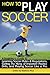 How to Play Soccer: A Beginner's Guide to Learning Soccer Rules and Regulations, Getting the Hang of Important Practice Drills, and Playing Soccer Like a Pro