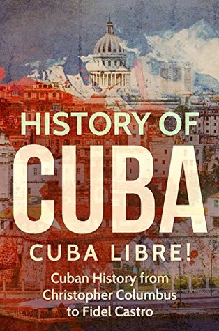 History of Cuba: Cuba Libre! Cuban History from Christopher Columbus to Fidel Castro (Cuba Best Seller Book 1)