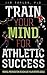 Train Your Mind for Athletic Success: Mental Preparation to Achieve Your Sports Goals